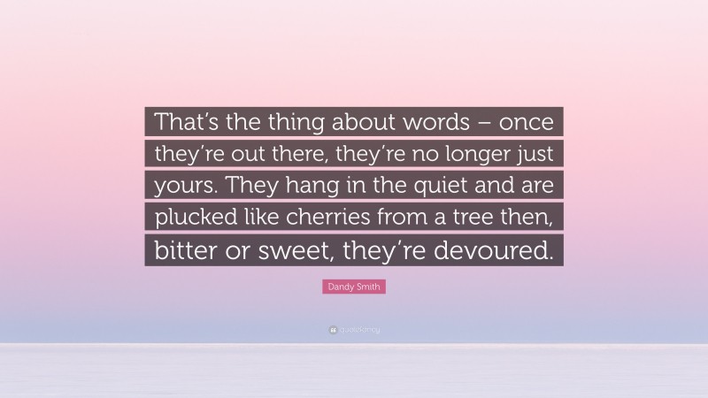Dandy Smith Quote: “That’s the thing about words – once they’re out there, they’re no longer just yours. They hang in the quiet and are plucked like cherries from a tree then, bitter or sweet, they’re devoured.”