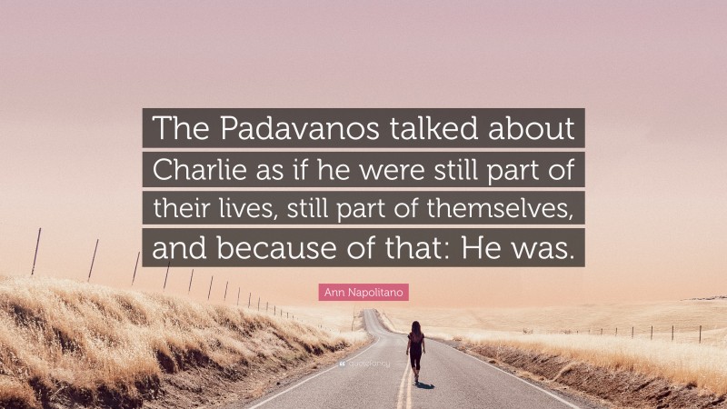 Ann Napolitano Quote: “The Padavanos talked about Charlie as if he were still part of their lives, still part of themselves, and because of that: He was.”