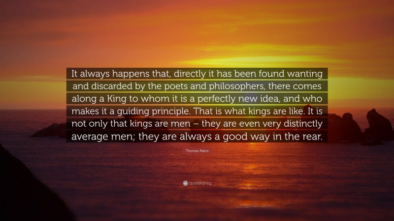 Thomas Mann Quote: “It always happens that, directly it has been found wanting and discarded by the poets and philosophers, there comes along a King to whom it is a perfectly new idea, and who makes it a guiding principle. That is what kings are like. It is not only that kings are men – they are even very distinctly average men; they are always a good way in the rear.”