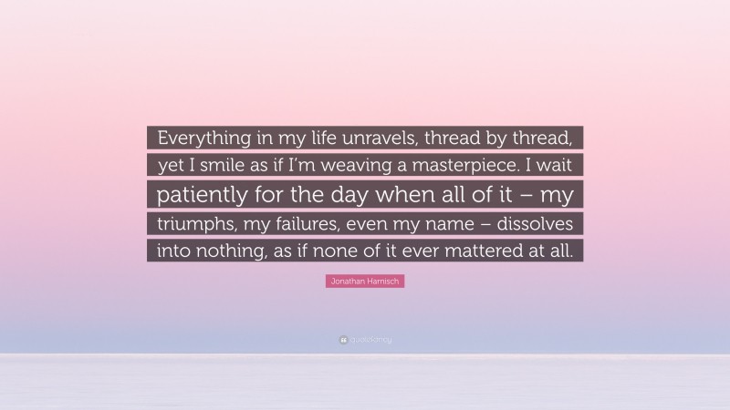 Jonathan Harnisch Quote: “Everything in my life unravels, thread by thread, yet I smile as if I’m weaving a masterpiece. I wait patiently for the day when all of it – my triumphs, my failures, even my name – dissolves into nothing, as if none of it ever mattered at all.”
