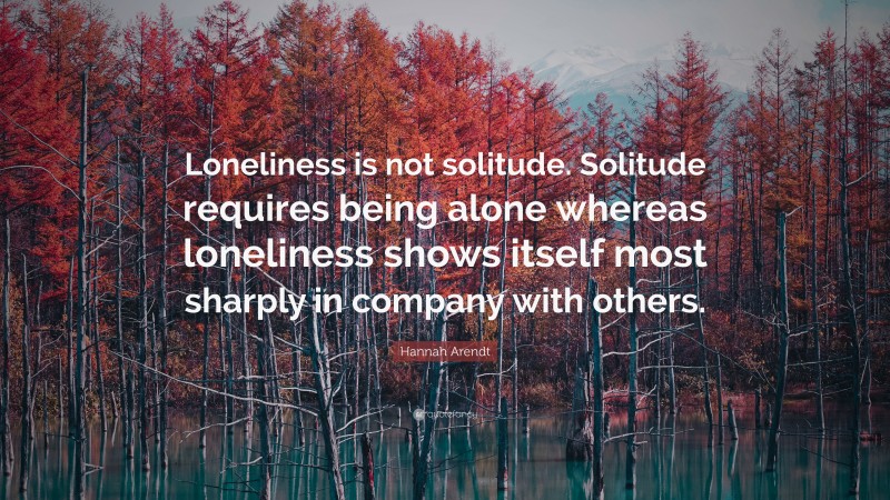 Hannah Arendt Quote: “Loneliness is not solitude. Solitude requires being alone whereas loneliness shows itself most sharply in company with others.”