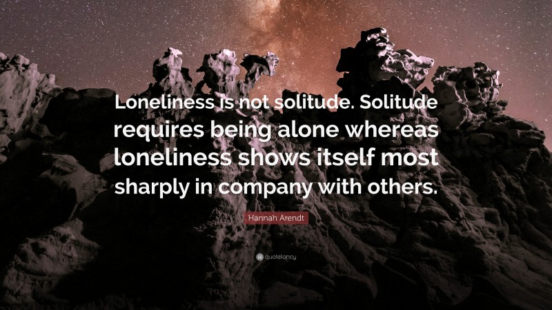 Hannah Arendt Quote: “Loneliness is not solitude. Solitude requires being alone whereas loneliness shows itself most sharply in company with others.”