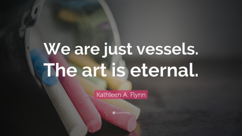 Kathleen A. Flynn Quote: “We are just vessels. The art is eternal.”