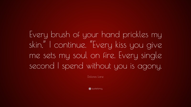 Dolores Lane Quote: “Every brush of your hand prickles my skin,” I continue. “Every kiss you give me sets my soul on fire. Every single second I spend without you is agony.”