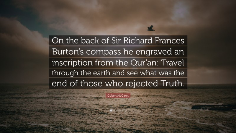 Colum McCann Quote: “On the back of Sir Richard Frances Burton’s compass he engraved an inscription from the Qur’an: Travel through the earth and see what was the end of those who rejected Truth.”