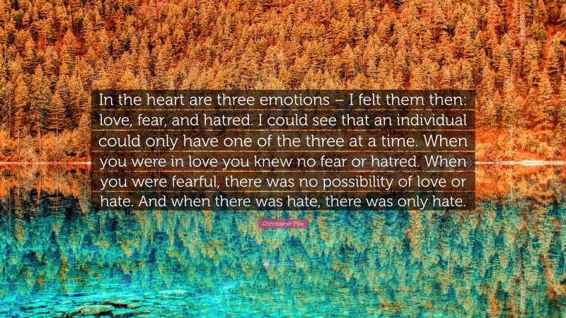 Christopher Pike Quote: “In the heart are three emotions – I felt them then: love, fear, and hatred. I could see that an individual could only have one of the three at a time. When you were in love you knew no fear or hatred. When you were fearful, there was no possibility of love or hate. And when there was hate, there was only hate.”