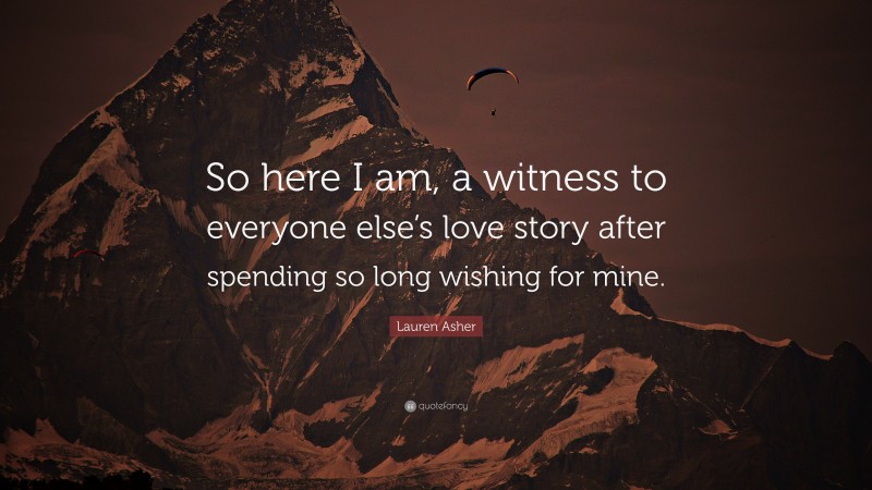 Lauren Asher Quote: “So here I am, a witness to everyone else’s love story after spending so long wishing for mine.”
