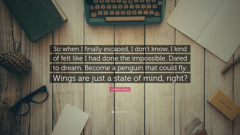 Lindsey Lanza Quote: “So when I finally escaped, I don’t know. I kind of felt like I had done the impossible. Dared to dream. Become a penguin that could fly. Wings are just a state of mind, right?”