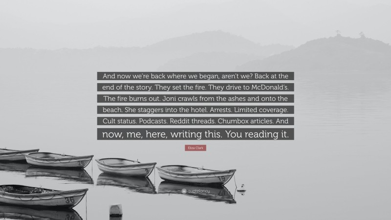 Eliza Clark Quote: “And now we’re back where we began, aren’t we? Back at the end of the story. They set the fire. They drive to McDonald’s. The fire burns out. Joni crawls from the ashes and onto the beach. She staggers into the hotel. Arrests. Limited coverage. Cult status. Podcasts. Reddit threads. Chumbox articles. And now, me, here, writing this. You reading it.”
