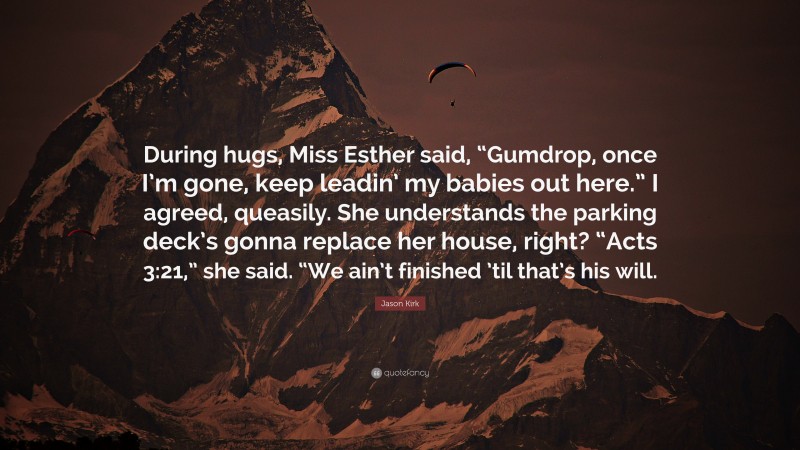 Jason Kirk Quote: “During hugs, Miss Esther said, “Gumdrop, once I’m gone, keep leadin’ my babies out here.” I agreed, queasily. She understands the parking deck’s gonna replace her house, right? “Acts 3:21,” she said. “We ain’t finished ’til that’s his will.”
