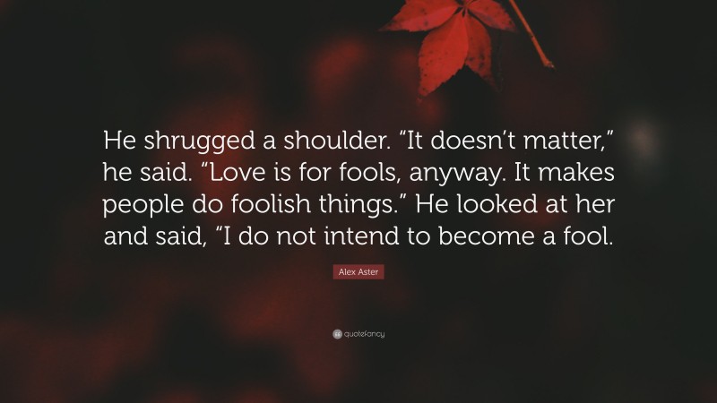 Alex Aster Quote: “He shrugged a shoulder. “It doesn’t matter,” he said. “Love is for fools, anyway. It makes people do foolish things.” He looked at her and said, “I do not intend to become a fool.”