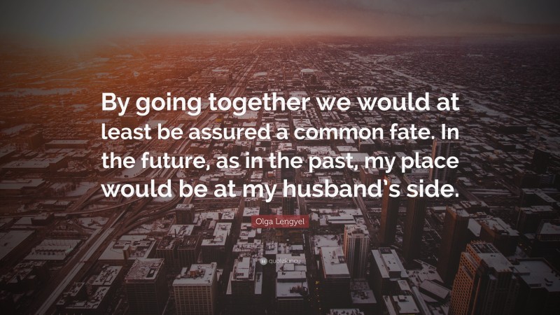 Olga Lengyel Quote: “By going together we would at least be assured a common fate. In the future, as in the past, my place would be at my husband’s side.”