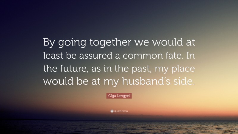 Olga Lengyel Quote: “By going together we would at least be assured a common fate. In the future, as in the past, my place would be at my husband’s side.”