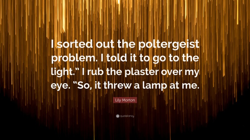 Lily Morton Quote: “I sorted out the poltergeist problem. I told it to go to the light.” I rub the plaster over my eye. “So, it threw a lamp at me.”