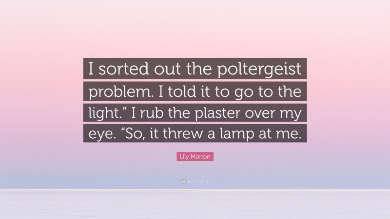 Lily Morton Quote: “I sorted out the poltergeist problem. I told it to go to the light.” I rub the plaster over my eye. “So, it threw a lamp at me.”