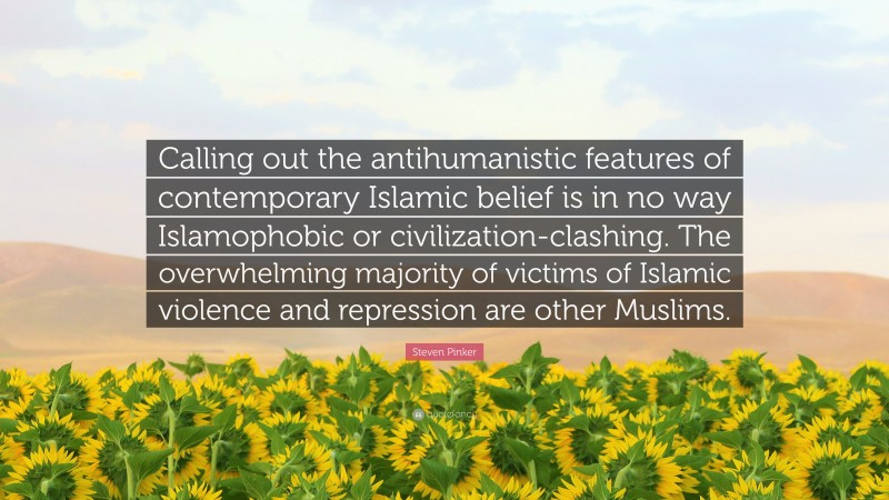 Steven Pinker Quote: “Calling out the antihumanistic features of contemporary Islamic belief is in no way Islamophobic or civilization-clashing. The overwhelming majority of victims of Islamic violence and repression are other Muslims.”
