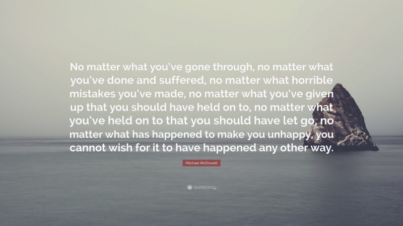 Michael McDowell Quote: “No matter what you’ve gone through, no matter what you’ve done and suffered, no matter what horrible mistakes you’ve made, no matter what you’ve given up that you should have held on to, no matter what you’ve held on to that you should have let go, no matter what has happened to make you unhappy, you cannot wish for it to have happened any other way.”
