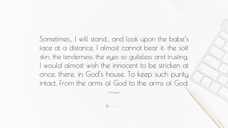 Esi Edugyan Quote: “Sometimes... I will stand... and look upon the babe’s face at a distance. I almost cannot bear it: the soft skin, the tenderness, the eyes so guileless and trusting. I would almost wish the innocent to be stricken at once, there, in God’s house. To keep such purity intact. From the arms of God to the arms of God.”