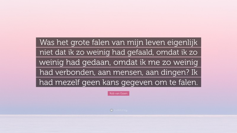 Rob van Essen Quote: “Was het grote falen van mijn leven eigenlijk niet dat ik zo weinig had gefaald, omdat ik zo weinig had gedaan, omdat ik me zo weinig had verbonden, aan mensen, aan dingen? Ik had mezelf geen kans gegeven om te falen.”