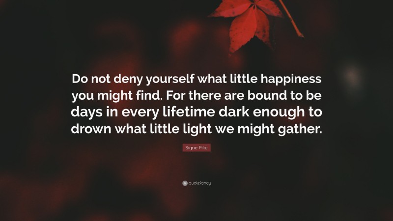 Signe Pike Quote: “Do not deny yourself what little happiness you might find. For there are bound to be days in every lifetime dark enough to drown what little light we might gather.”
