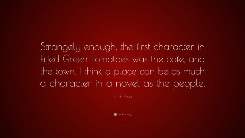 Fannie Flagg Quote: “Strangely enough, the first character in Fried Green Tomatoes was the cafe, and the town. I think a place can be as much a character in a novel as the people.”