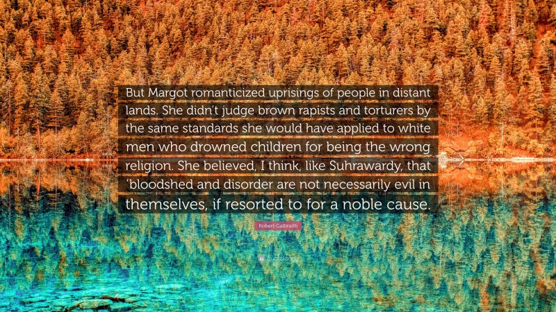 Robert Galbraith Quote: “But Margot romanticized uprisings of people in distant lands. She didn’t judge brown rapists and torturers by the same standards she would have applied to white men who drowned children for being the wrong religion. She believed, I think, like Suhrawardy, that ’bloodshed and disorder are not necessarily evil in themselves, if resorted to for a noble cause.”