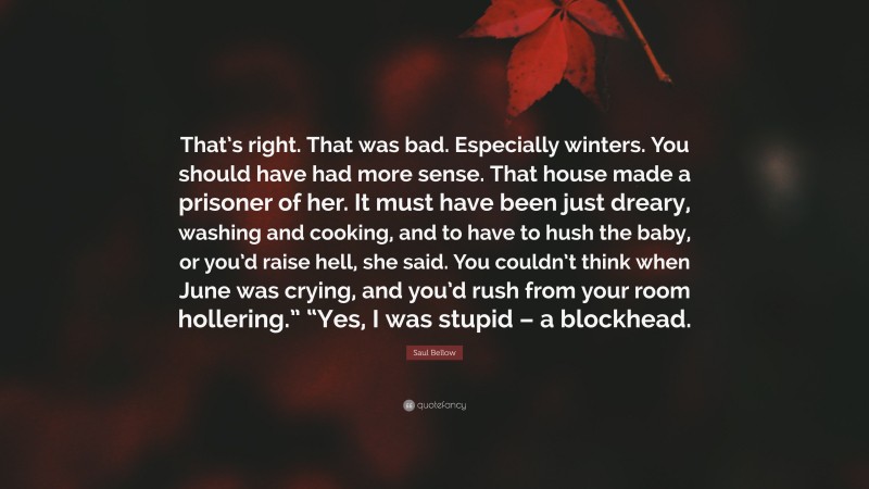 Saul Bellow Quote: “That’s right. That was bad. Especially winters. You should have had more sense. That house made a prisoner of her. It must have been just dreary, washing and cooking, and to have to hush the baby, or you’d raise hell, she said. You couldn’t think when June was crying, and you’d rush from your room hollering.” “Yes, I was stupid – a blockhead.”