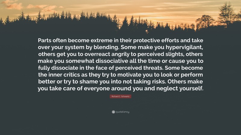 Richard C. Schwartz Quote: “Parts often become extreme in their protective efforts and take over your system by blending. Some make you hypervigilant, others get you to overreact angrily to perceived slights, others make you somewhat dissociative all the time or cause you to fully dissociate in the face of perceived threats. Some become the inner critics as they try to motivate you to look or perform better or try to shame you into not taking risks. Others make you take care of everyone around you and neglect yourself.”