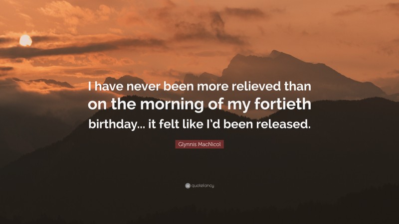 Glynnis MacNicol Quote: “I have never been more relieved than on the morning of my fortieth birthday... it felt like I’d been released.”