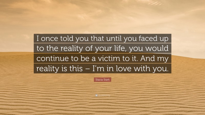 Stacia Stark Quote: “I once told you that until you faced up to the reality of your life, you would continue to be a victim to it. And my reality is this – I’m in love with you.”