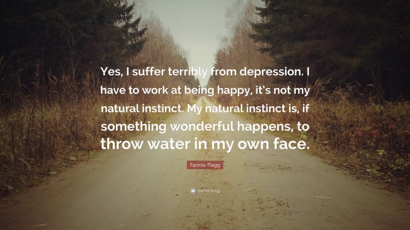 Fannie Flagg Quote: “Yes, I suffer terribly from depression. I have to work at being happy, it’s not my natural instinct. My natural instinct is, if something wonderful happens, to throw water in my own face.”