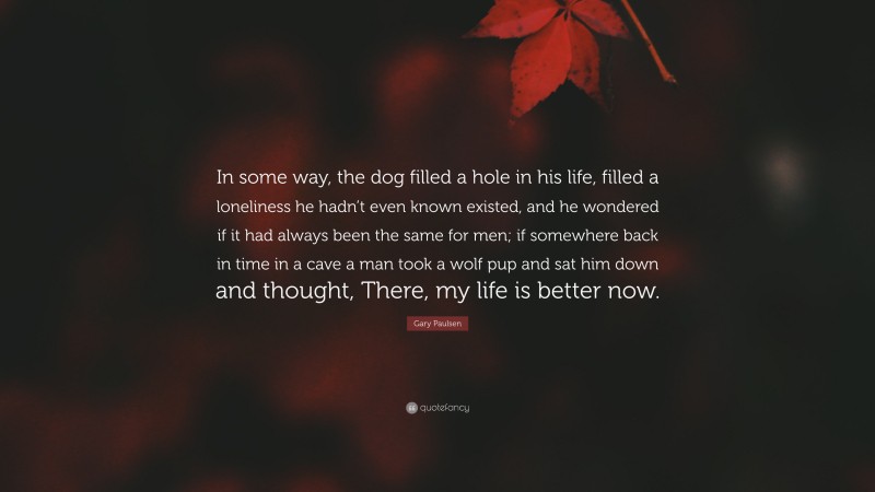 Gary Paulsen Quote: “In some way, the dog filled a hole in his life, filled a loneliness he hadn’t even known existed, and he wondered if it had always been the same for men; if somewhere back in time in a cave a man took a wolf pup and sat him down and thought, There, my life is better now.”