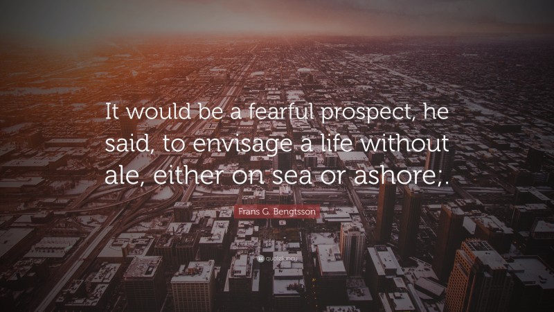 Frans G. Bengtsson Quote: “It would be a fearful prospect, he said, to envisage a life without ale, either on sea or ashore;.”