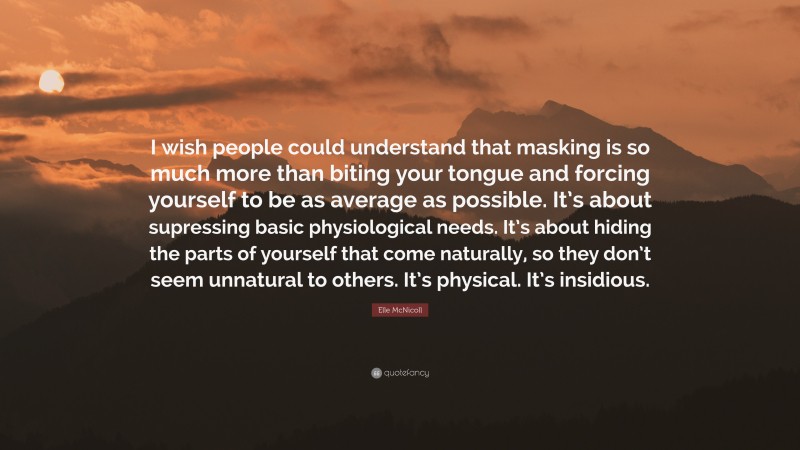 Elle McNicoll Quote: “I wish people could understand that masking is so much more than biting your tongue and forcing yourself to be as average as possible. It’s about supressing basic physiological needs. It’s about hiding the parts of yourself that come naturally, so they don’t seem unnatural to others. It’s physical. It’s insidious.”