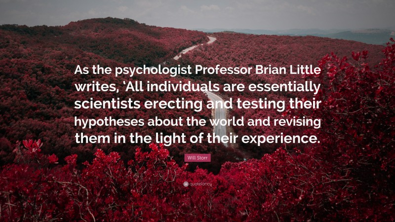 Will Storr Quote: “As the psychologist Professor Brian Little writes, ‘All individuals are essentially scientists erecting and testing their hypotheses about the world and revising them in the light of their experience.”
