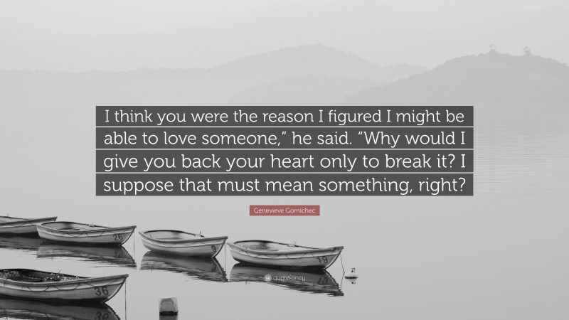 Genevieve Gornichec Quote: “I think you were the reason I figured I might be able to love someone,” he said. “Why would I give you back your heart only to break it? I suppose that must mean something, right?”
