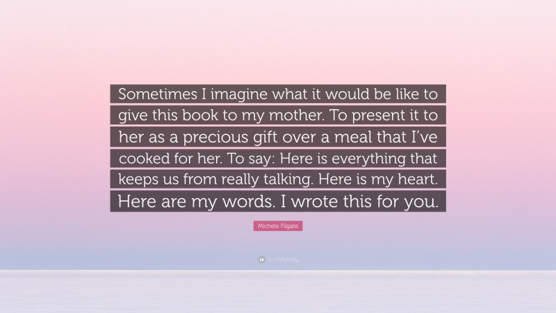 Michele Filgate Quote: “Sometimes I imagine what it would be like to give this book to my mother. To present it to her as a precious gift over a meal that I’ve cooked for her. To say: Here is everything that keeps us from really talking. Here is my heart. Here are my words. I wrote this for you.”