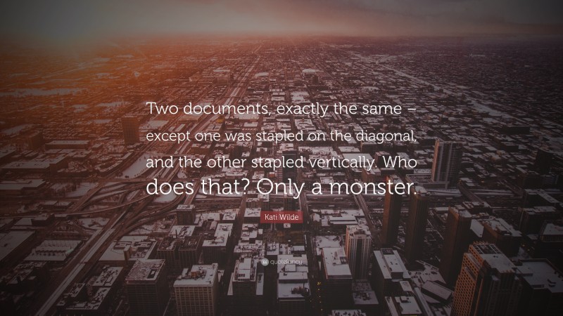 Kati Wilde Quote: “Two documents, exactly the same – except one was stapled on the diagonal, and the other stapled vertically. Who does that? Only a monster.”