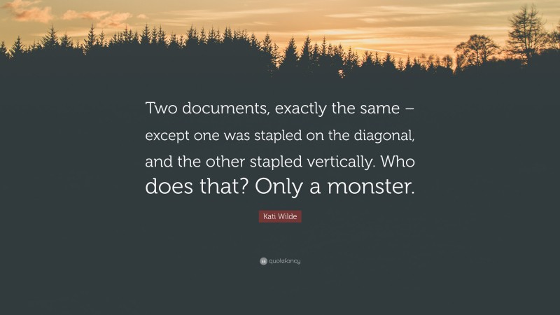 Kati Wilde Quote: “Two documents, exactly the same – except one was stapled on the diagonal, and the other stapled vertically. Who does that? Only a monster.”