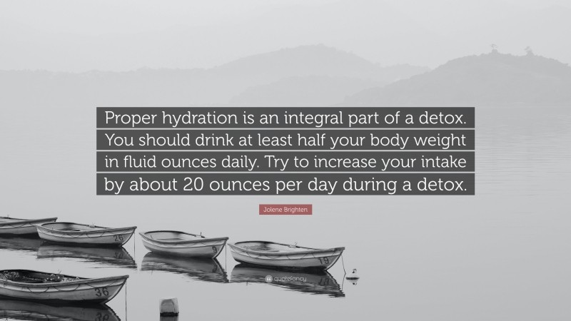 Jolene Brighten Quote: “Proper hydration is an integral part of a detox. You should drink at least half your body weight in fluid ounces daily. Try to increase your intake by about 20 ounces per day during a detox.”