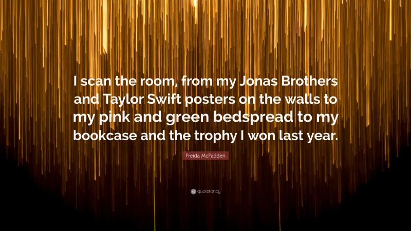 Freida McFadden Quote: “I scan the room, from my Jonas Brothers and Taylor Swift posters on the walls to my pink and green bedspread to my bookcase and the trophy I won last year.”