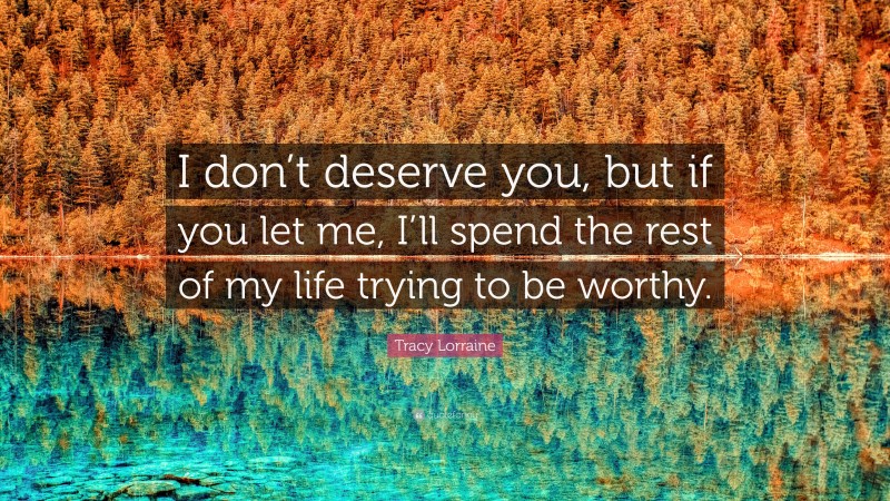 Tracy Lorraine Quote: “I don’t deserve you, but if you let me, I’ll spend the rest of my life trying to be worthy.”