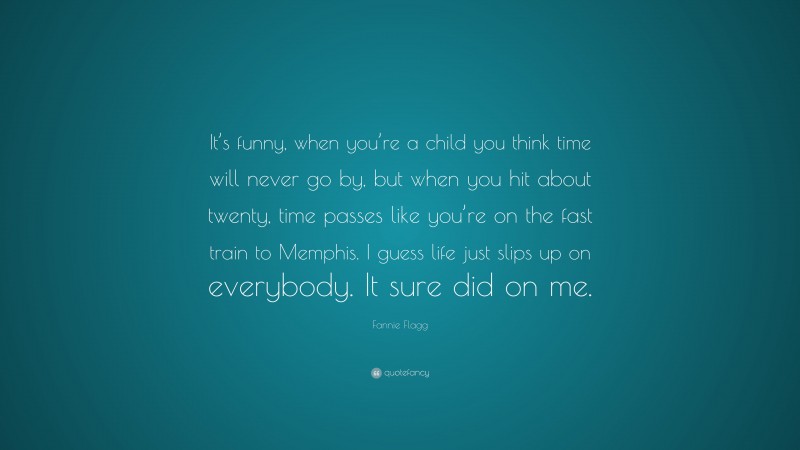 Fannie Flagg Quote: “It’s funny, when you’re a child you think time will never go by, but when you hit about twenty, time passes like you’re on the fast train to Memphis. I guess life just slips up on everybody. It sure did on me.”