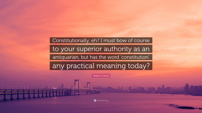 Robert Graves Quote: “Constitutionally, eh? I must bow of course to your superior authority as an antiquarian, but has the word ‘constitution’ any practical meaning today?”