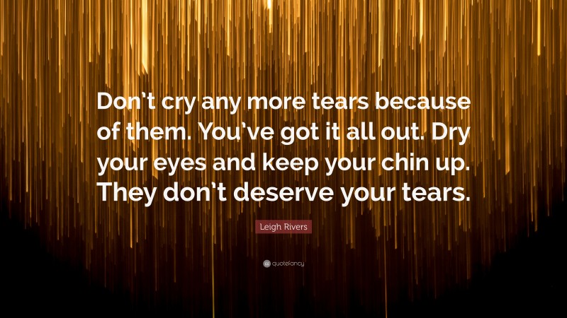 Leigh Rivers Quote: “Don’t cry any more tears because of them. You’ve got it all out. Dry your eyes and keep your chin up. They don’t deserve your tears.”