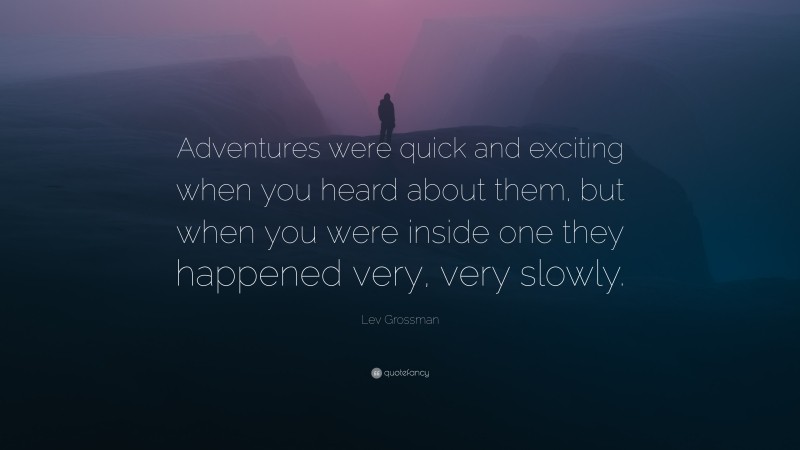 Lev Grossman Quote: “Adventures were quick and exciting when you heard about them, but when you were inside one they happened very, very slowly.”