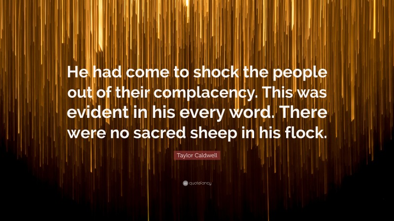 Taylor Caldwell Quote: “He had come to shock the people out of their complacency. This was evident in his every word. There were no sacred sheep in his flock.”