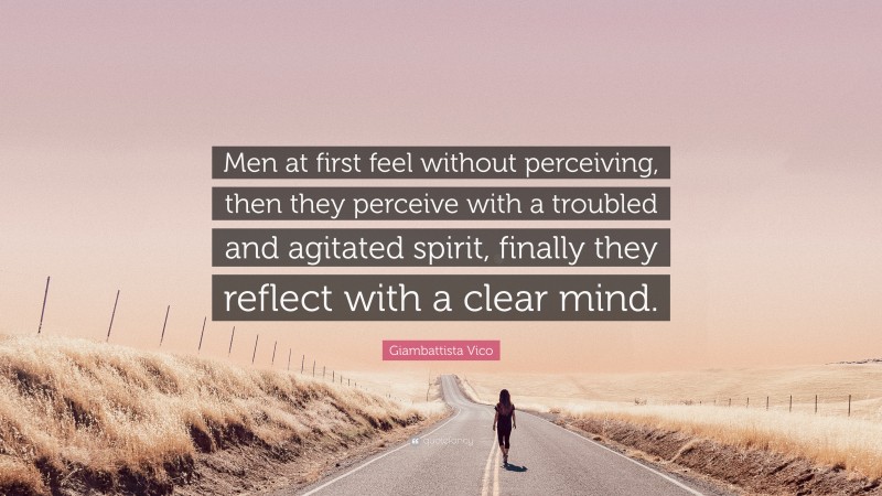 Giambattista Vico Quote: “Men at first feel without perceiving, then they perceive with a troubled and agitated spirit, finally they reflect with a clear mind.”