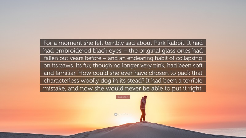 Judith Kerr Quote: “For a moment she felt terribly sad about Pink Rabbit. It had had embroidered black eyes – the original glass ones had fallen out years before – and an endearing habit of collapsing on its paws. Its fur, though no longer very pink, had been soft and familiar. How could she ever have chosen to pack that characterless woolly dog in its stead? It had been a terrible mistake, and now she would never be able to put it right.”