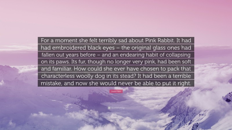 Judith Kerr Quote: “For a moment she felt terribly sad about Pink Rabbit. It had had embroidered black eyes – the original glass ones had fallen out years before – and an endearing habit of collapsing on its paws. Its fur, though no longer very pink, had been soft and familiar. How could she ever have chosen to pack that characterless woolly dog in its stead? It had been a terrible mistake, and now she would never be able to put it right.”